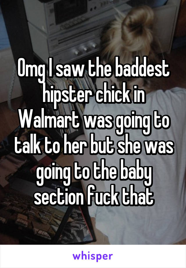 Omg I saw the baddest hipster chick in Walmart was going to talk to her but she was going to the baby section fuck that