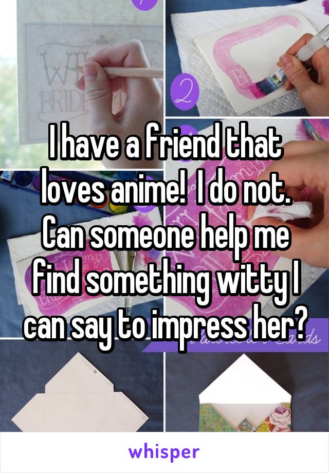 I have a friend that loves anime!  I do not. Can someone help me find something witty I can say to impress her?