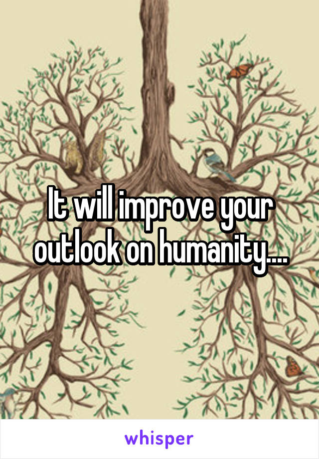 It will improve your outlook on humanity....