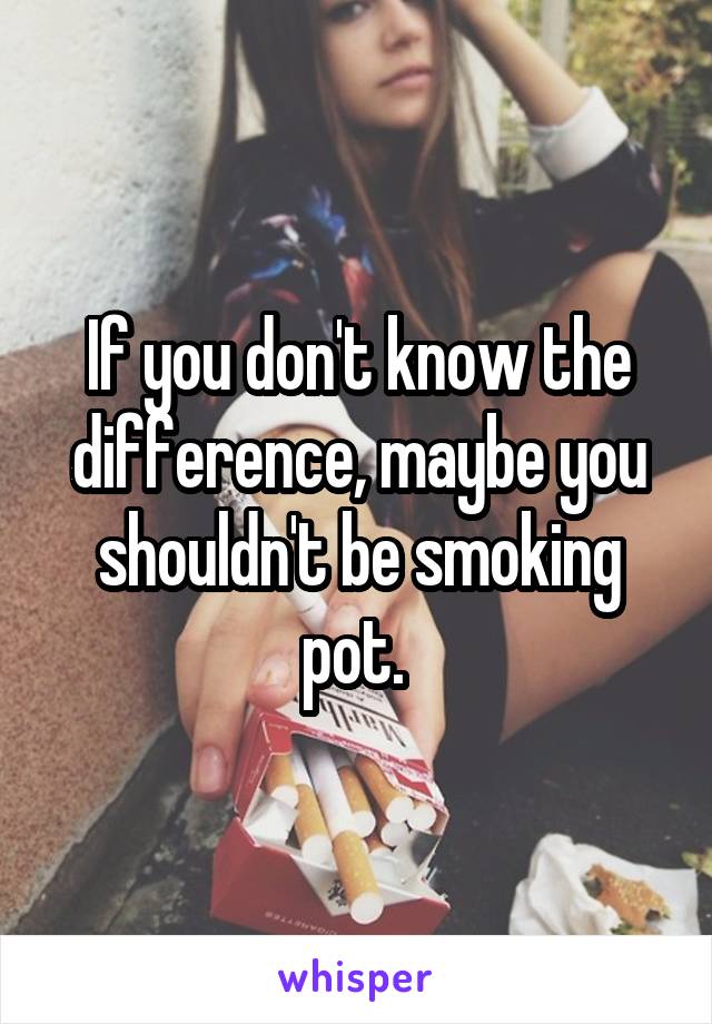 If you don't know the difference, maybe you shouldn't be smoking pot. 