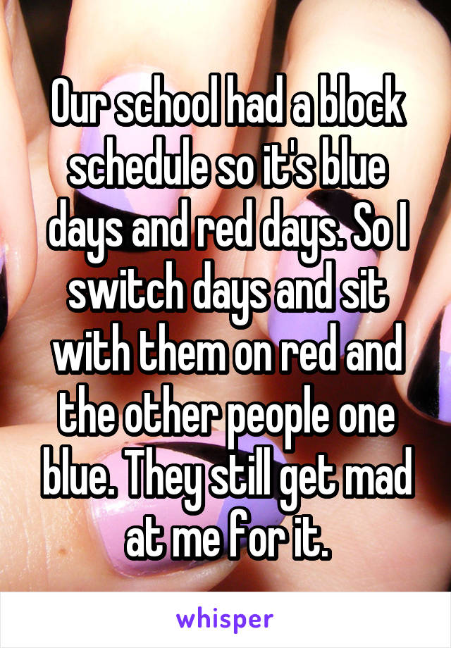 Our school had a block schedule so it's blue days and red days. So I switch days and sit with them on red and the other people one blue. They still get mad at me for it.