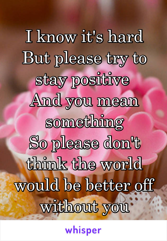 I know it's hard
But please try to stay positive 
And you mean something
So please don't think the world would be better off without you