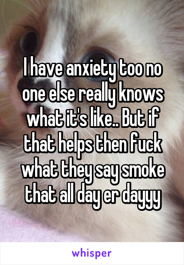 I have anxiety too no one else really knows what it's like.. But if that helps then fuck what they say smoke that all day er dayyy