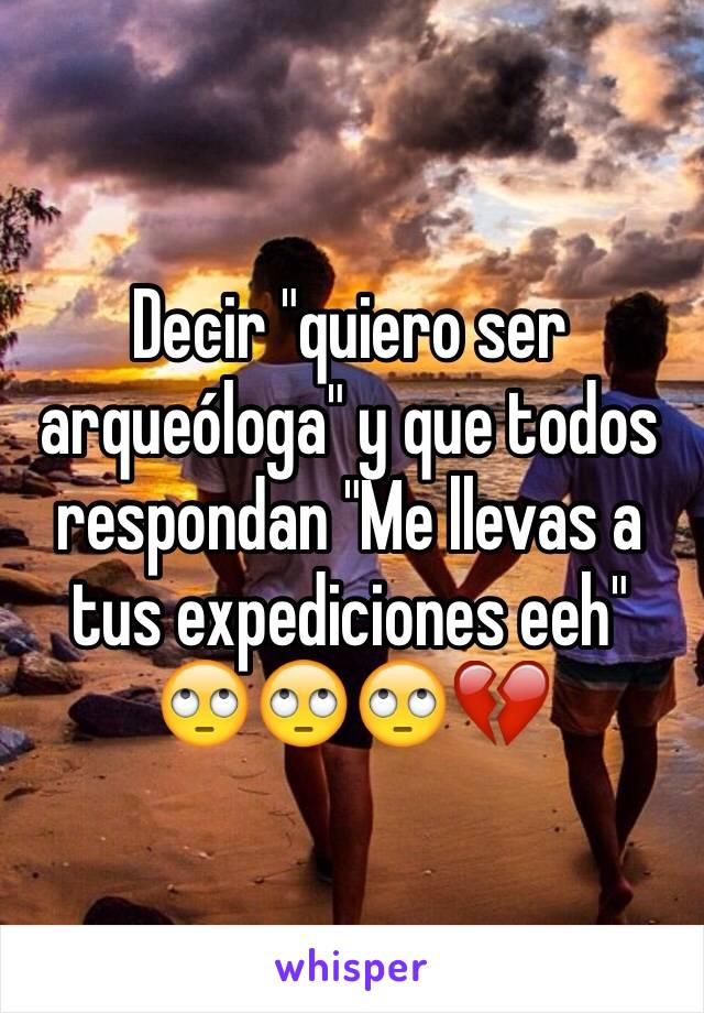 Decir "quiero ser arqueóloga" y que todos respondan "Me llevas a tus expediciones eeh" 
🙄🙄🙄💔