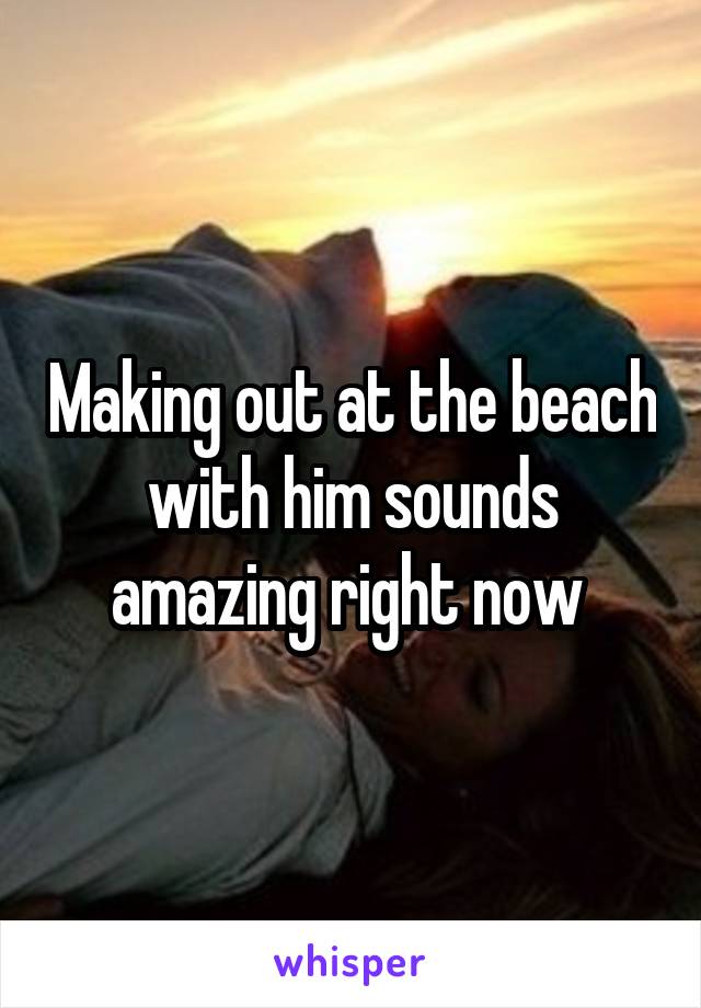 Making out at the beach with him sounds amazing right now 