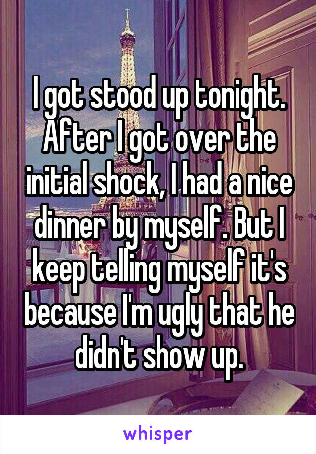 I got stood up tonight. After I got over the initial shock, I had a nice dinner by myself. But I keep telling myself it's because I'm ugly that he didn't show up.