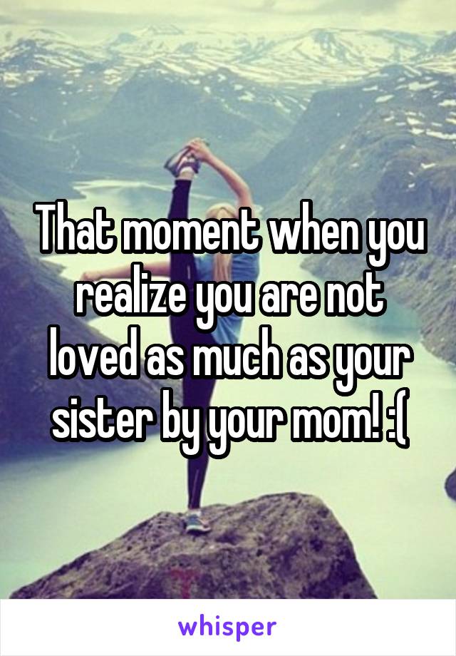 That moment when you realize you are not loved as much as your sister by your mom! :(