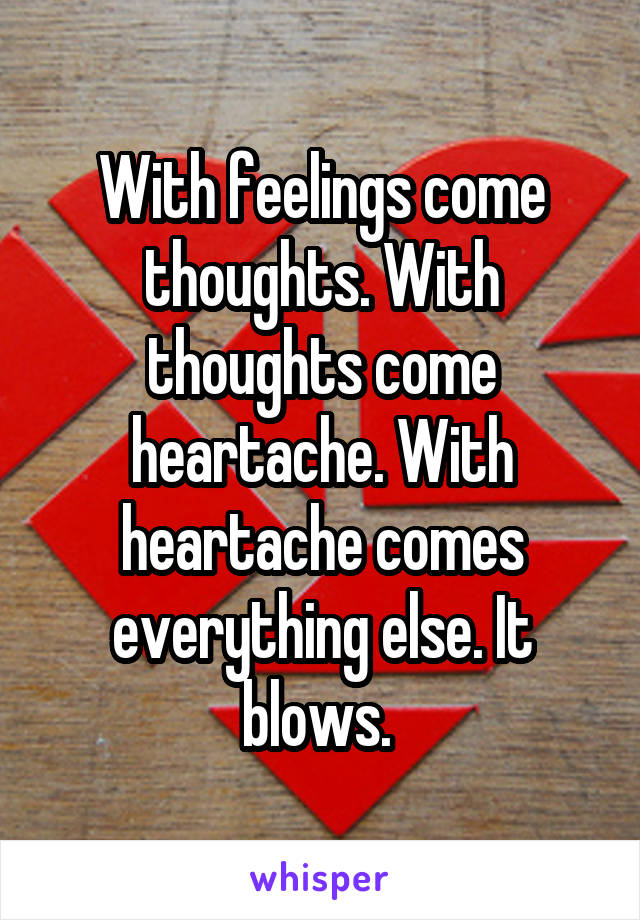 With feelings come thoughts. With thoughts come heartache. With heartache comes everything else. It blows. 