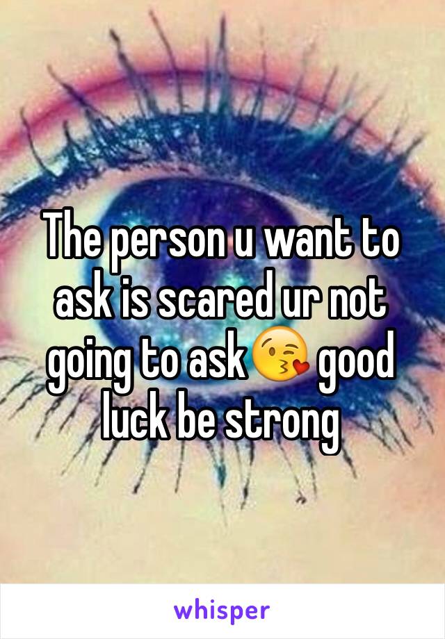 The person u want to ask is scared ur not going to ask😘 good luck be strong