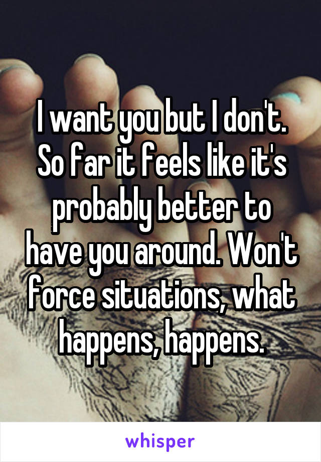 I want you but I don't. So far it feels like it's probably better to have you around. Won't force situations, what happens, happens.