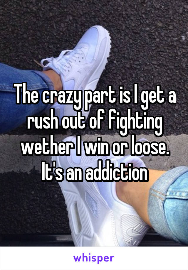 The crazy part is I get a rush out of fighting wether I win or loose. It's an addiction