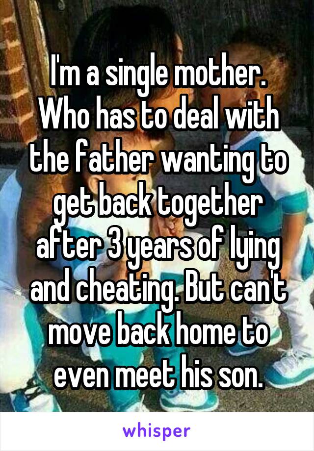 I'm a single mother.
Who has to deal with the father wanting to get back together after 3 years of lying and cheating. But can't move back home to even meet his son.