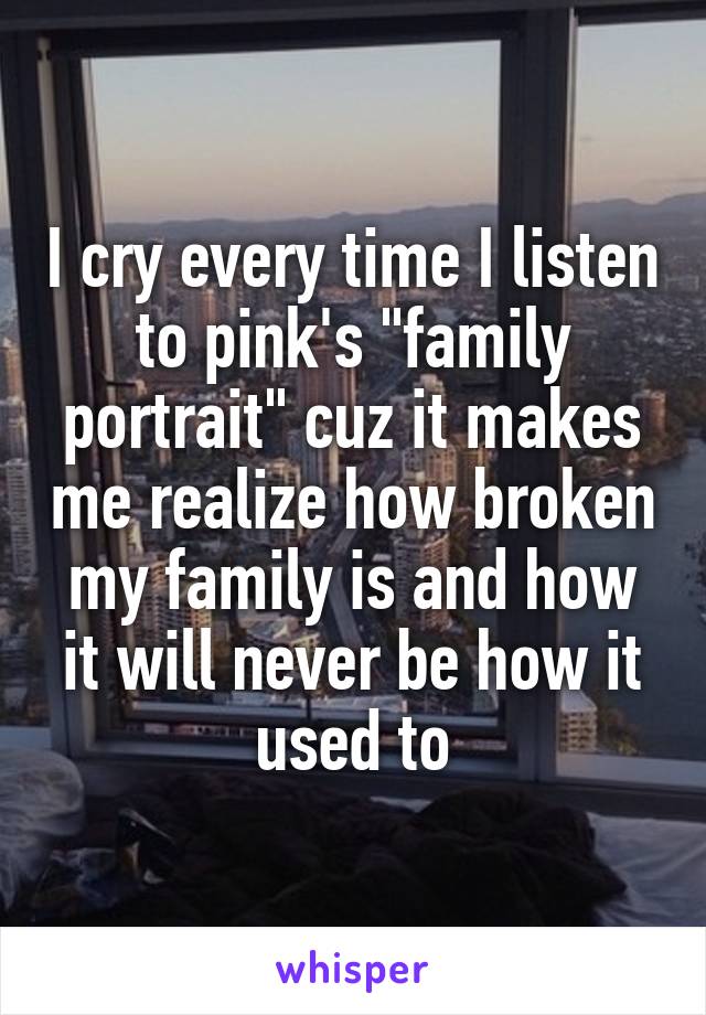 I cry every time I listen to pink's "family portrait" cuz it makes me realize how broken my family is and how it will never be how it used to