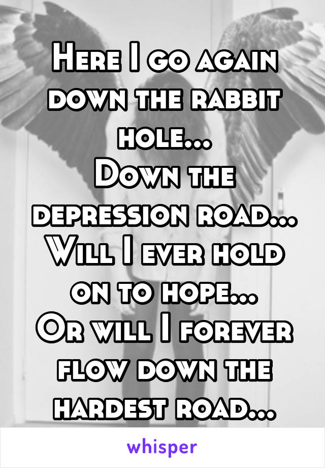 Here I go again down the rabbit hole...
Down the depression road...
Will I ever hold on to hope...
Or will I forever flow down the hardest road...