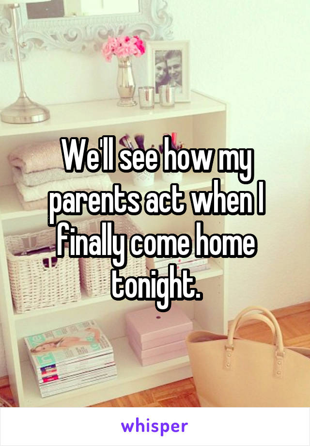 We'll see how my parents act when I finally come home tonight.