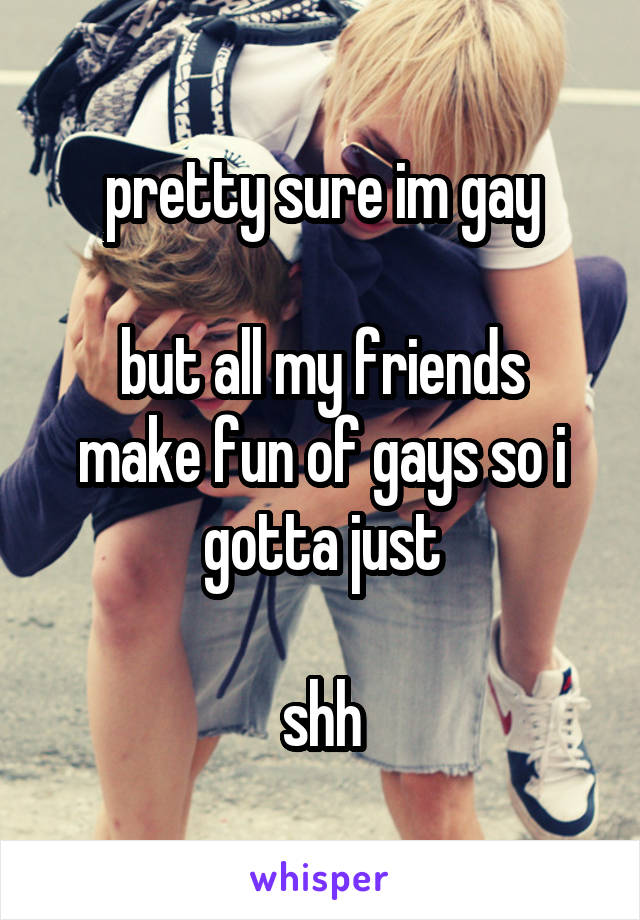 pretty sure im gay

but all my friends make fun of gays so i gotta just

shh