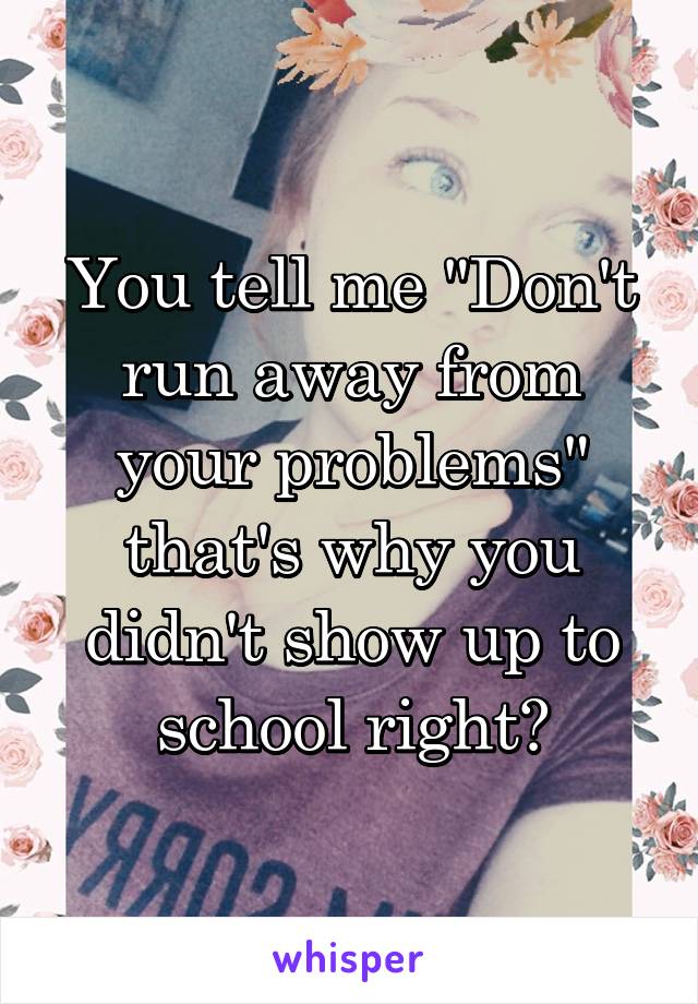 You tell me "Don't run away from your problems" that's why you didn't show up to school right?