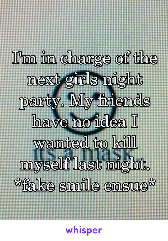 I'm in charge of the next girls night party. My friends have no idea I wanted to kill myself last night. *fake smile ensue*