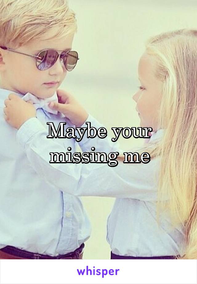 Maybe your missing me