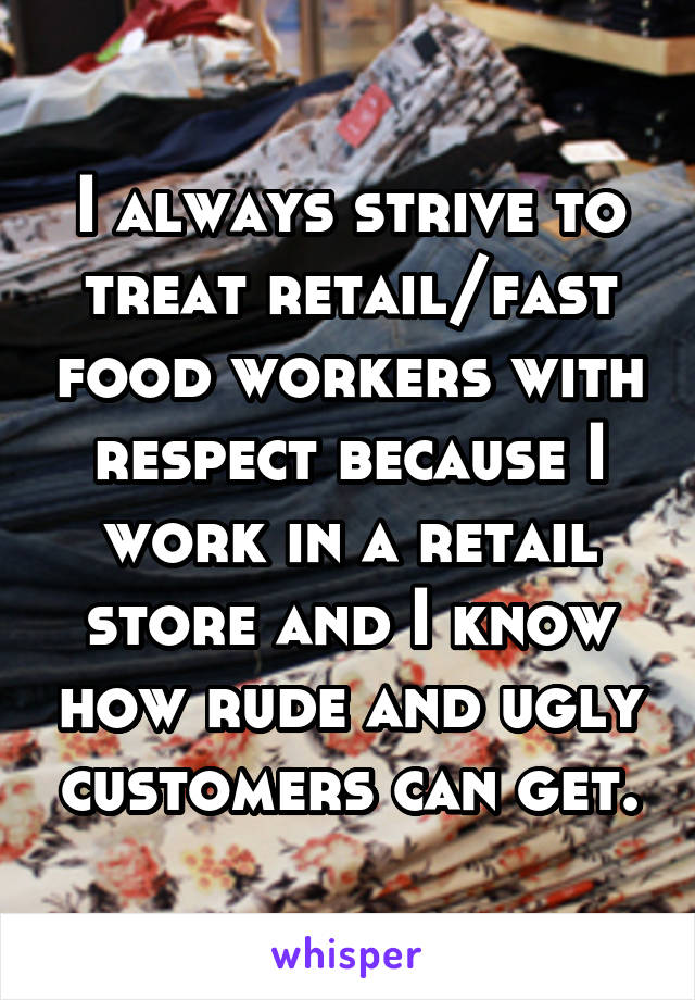 I always strive to treat retail/fast food workers with respect because I work in a retail store and I know how rude and ugly customers can get.