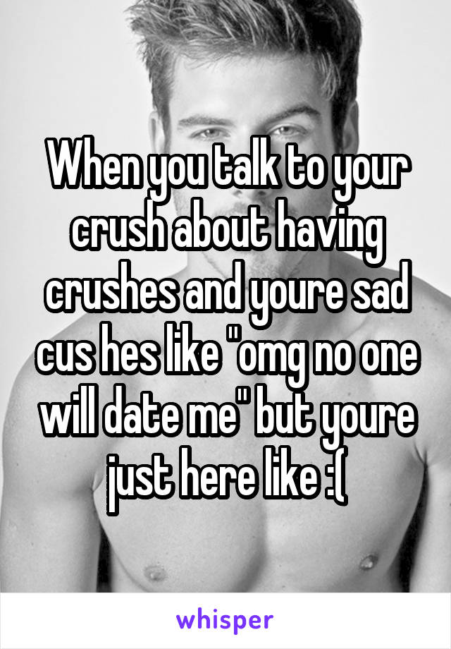 When you talk to your crush about having crushes and youre sad cus hes like "omg no one will date me" but youre just here like :(