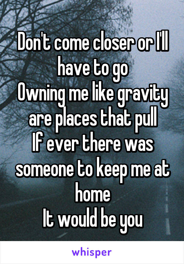 
Don't come closer or I'll have to go
Owning me like gravity are places that pull
If ever there was someone to keep me at home
It would be you
