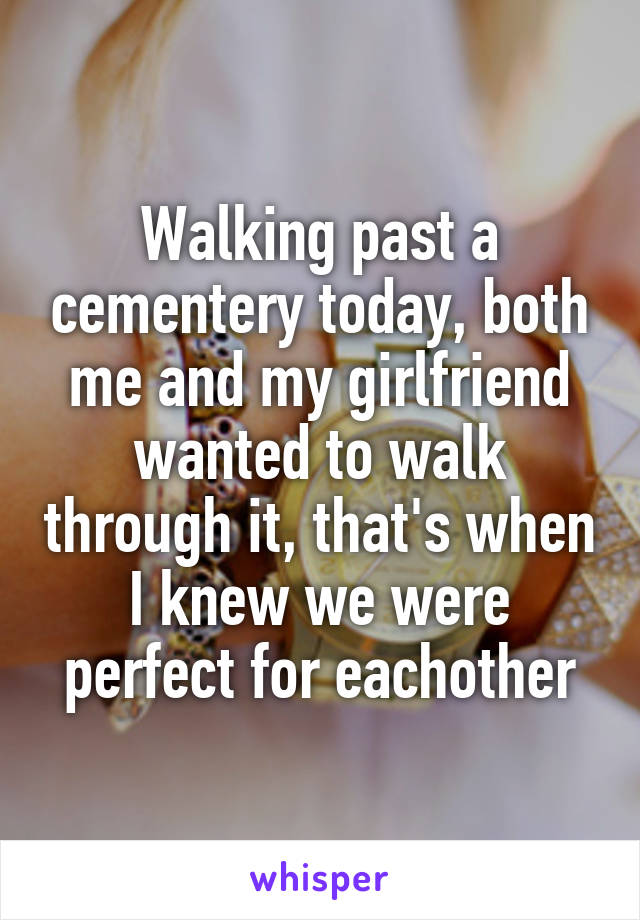 Walking past a cementery today, both me and my girlfriend wanted to walk through it, that's when I knew we were perfect for eachother