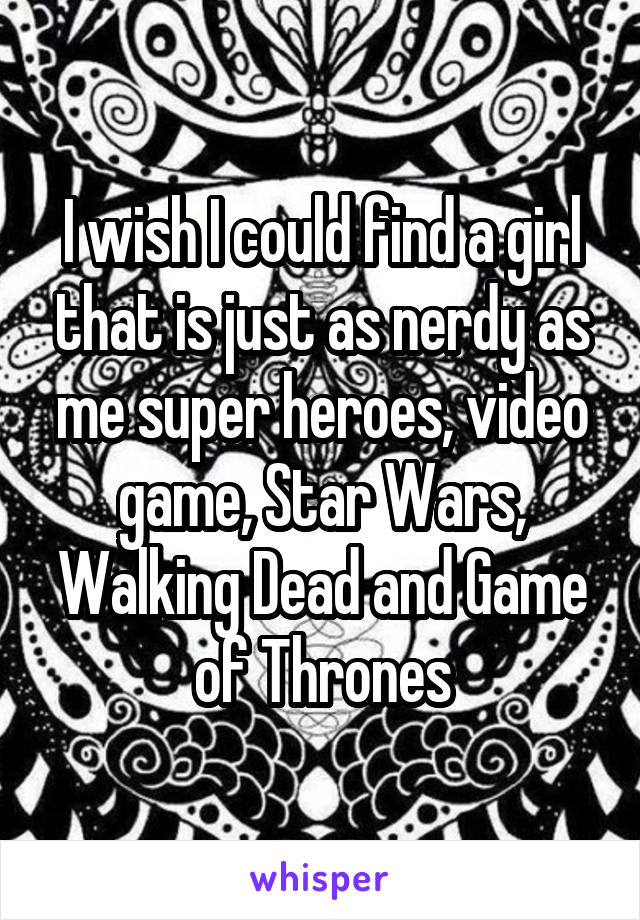 I wish I could find a girl that is just as nerdy as me super heroes, video game, Star Wars, Walking Dead and Game of Thrones