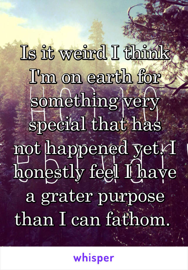 Is it weird I think I'm on earth for something very special that has not happened yet. I honestly feel I have a grater purpose than I can fathom. 