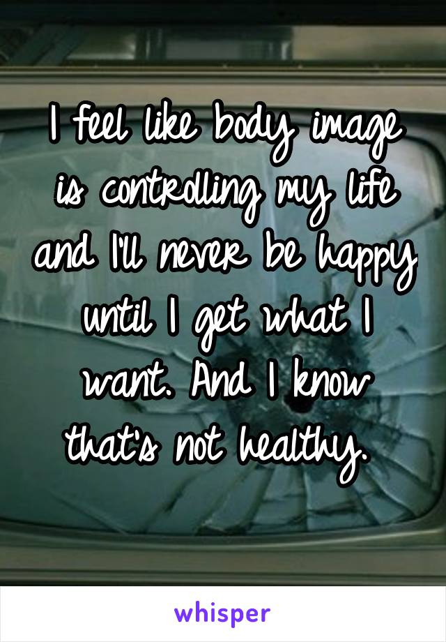 I feel like body image is controlling my life and I'll never be happy until I get what I want. And I know that's not healthy. 
