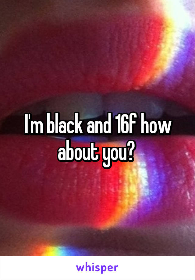 I'm black and 16f how about you? 