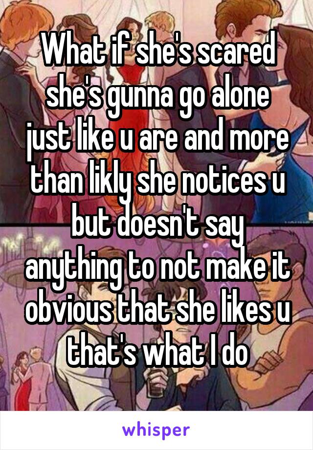 What if she's scared she's gunna go alone just like u are and more than likly she notices u but doesn't say anything to not make it obvious that she likes u that's what I do
