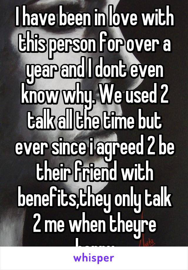 I have been in love with this person for over a year and I dont even know why. We used 2 talk all the time but ever since i agreed 2 be their friend with benefits,they only talk 2 me when theyre horny