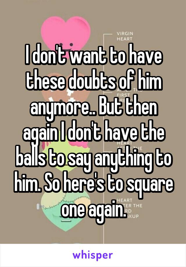 I don't want to have these doubts of him anymore.. But then again I don't have the balls to say anything to him. So here's to square one again.