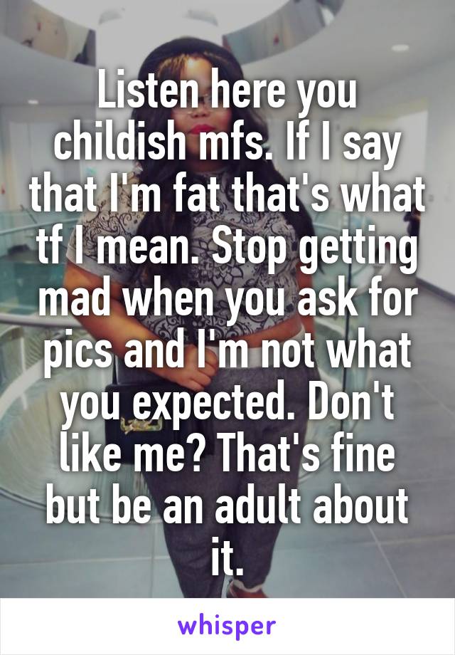 Listen here you childish mfs. If I say that I'm fat that's what tf I mean. Stop getting mad when you ask for pics and I'm not what you expected. Don't like me? That's fine but be an adult about it.