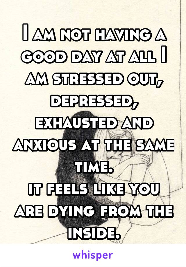 I am not having a good day at all I am stressed out, depressed, exhausted and anxious at the same time.
it feels like you are dying from the inside.