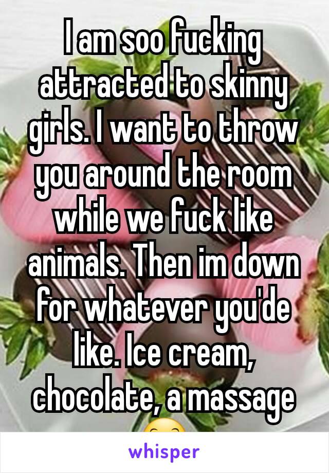 I am soo fucking attracted to skinny girls. I want to throw you around the room while we fuck like animals. Then im down for whatever you'de like. Ice cream, chocolate, a massage 😊