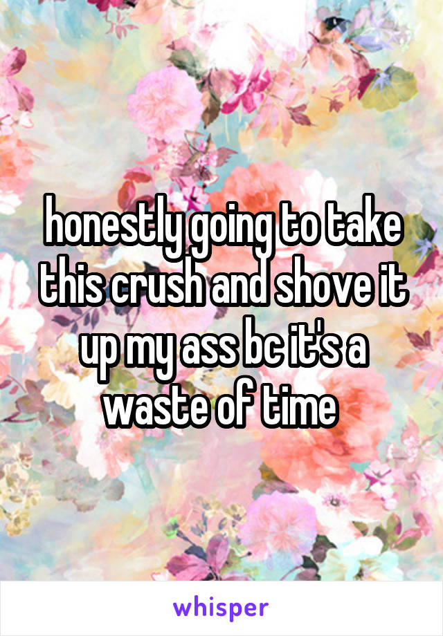 honestly going to take this crush and shove it up my ass bc it's a waste of time 