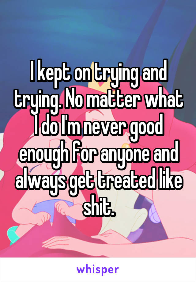 I kept on trying and trying. No matter what I do I'm never good enough for anyone and always get treated like shit.