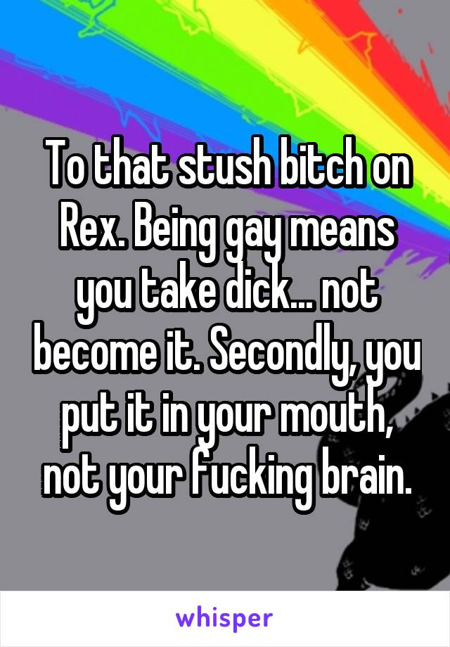 To that stush bitch on Rex. Being gay means you take dick... not become it. Secondly, you put it in your mouth, not your fucking brain.