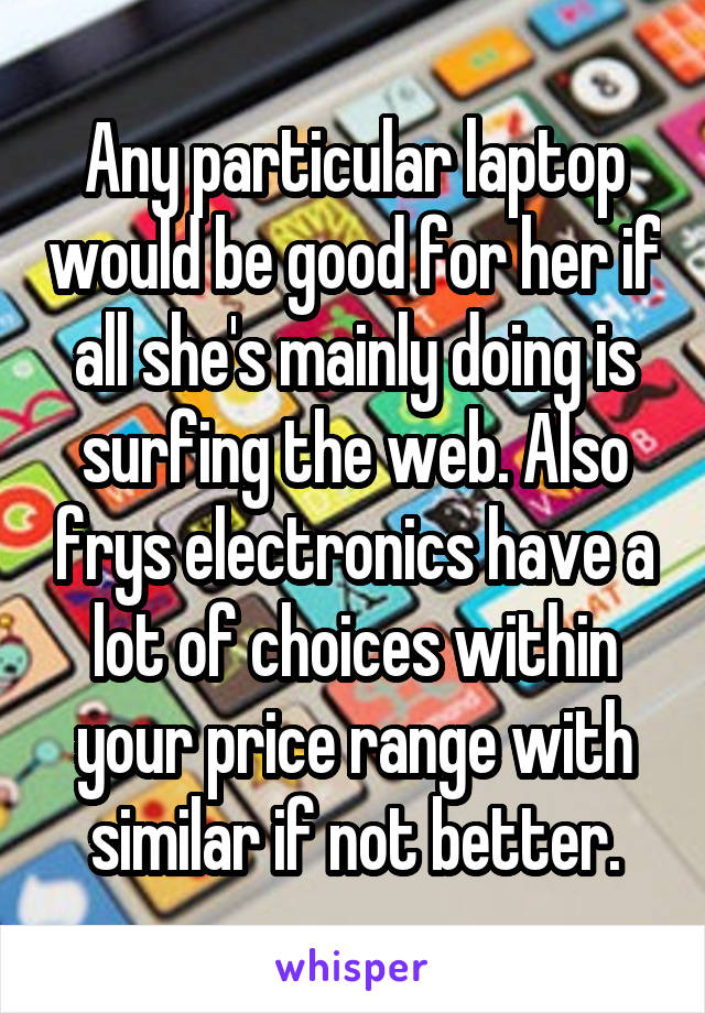 Any particular laptop would be good for her if all she's mainly doing is surfing the web. Also frys electronics have a lot of choices within your price range with similar if not better.