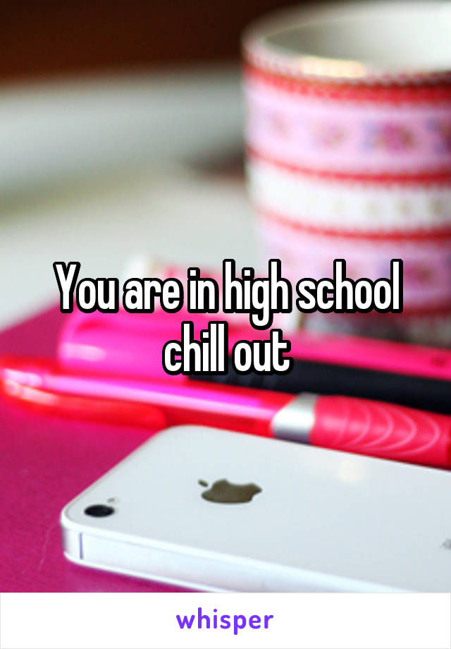 You are in high school chill out