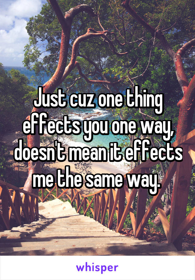 Just cuz one thing effects you one way, doesn't mean it effects me the same way. 