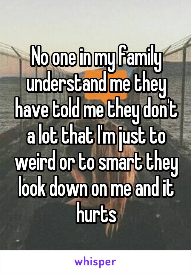 No one in my family understand me they have told me they don't a lot that I'm just to weird or to smart they look down on me and it hurts