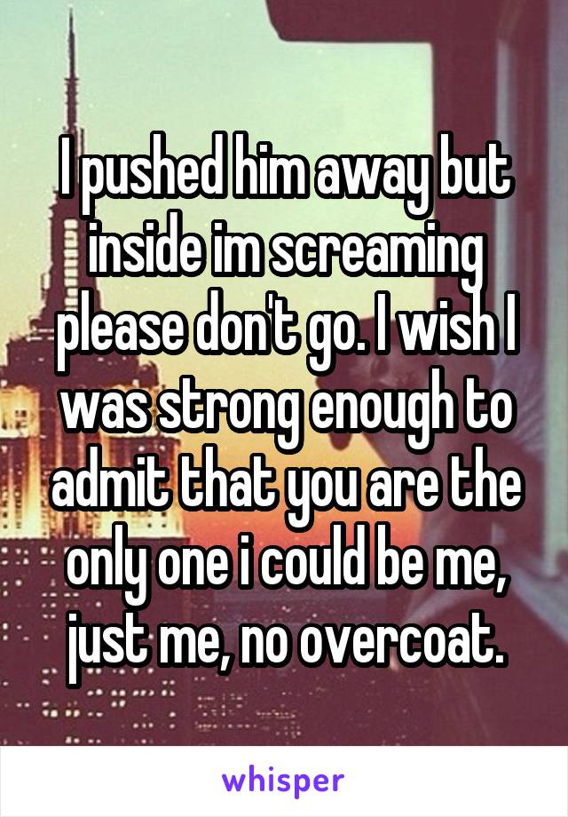 I pushed him away but inside im screaming please don't go. I wish I was strong enough to admit that you are the only one i could be me, just me, no overcoat.