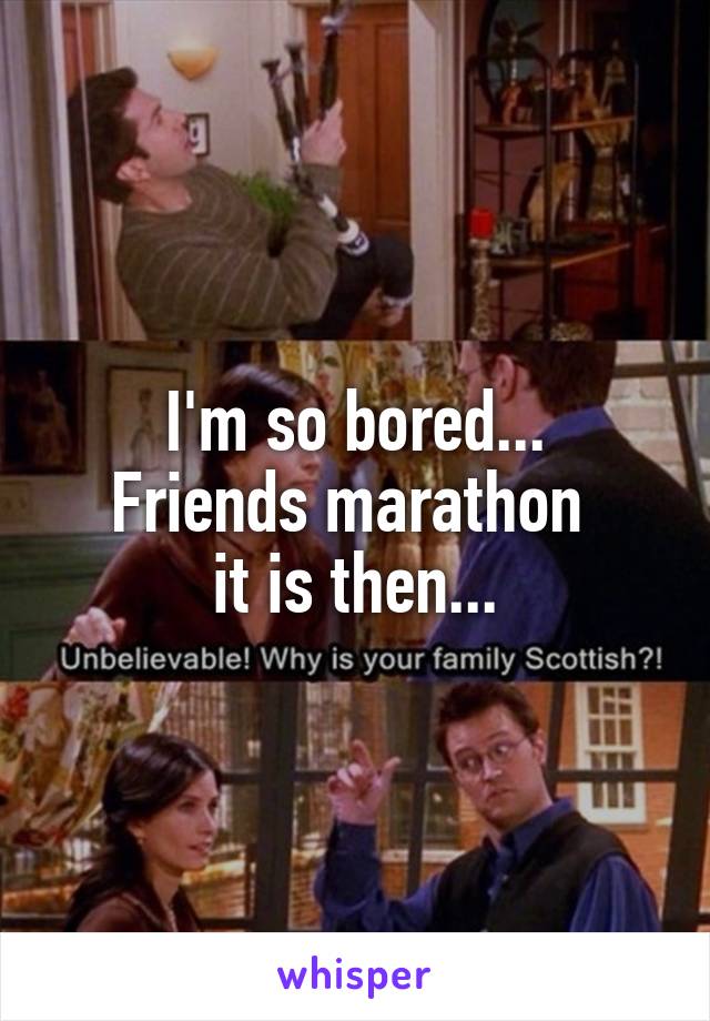 I'm so bored...
Friends marathon 
it is then...