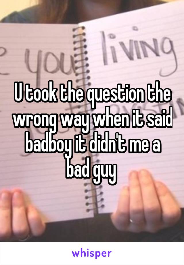 U took the question the wrong way when it said badboy it didn't me a bad guy 