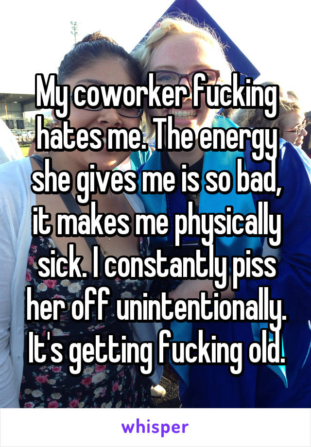 My coworker fucking hates me. The energy she gives me is so bad, it makes me physically sick. I constantly piss her off unintentionally. It's getting fucking old.