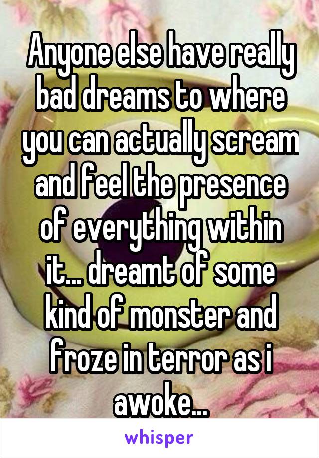 Anyone else have really bad dreams to where you can actually scream and feel the presence of everything within it... dreamt of some kind of monster and froze in terror as i awoke...