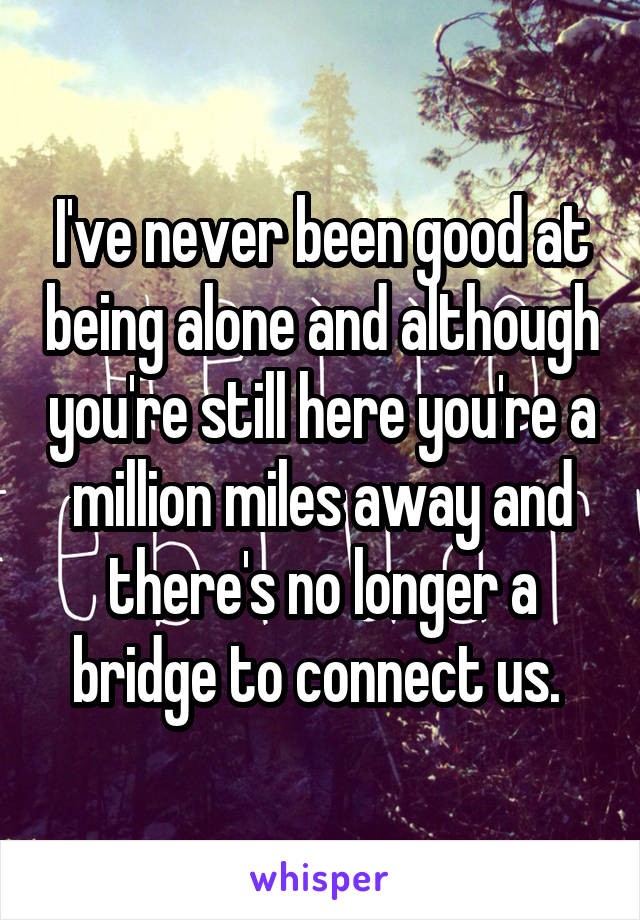 I've never been good at being alone and although you're still here you're a million miles away and there's no longer a bridge to connect us. 